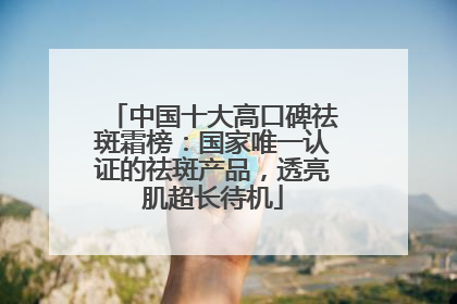 中国十大高口碑祛斑霜榜：国家唯一认证的祛斑产品，透亮肌超长待机