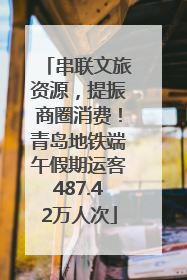 串联文旅资源，提振商圈消费！青岛地铁端午假期运客487.42万人次
