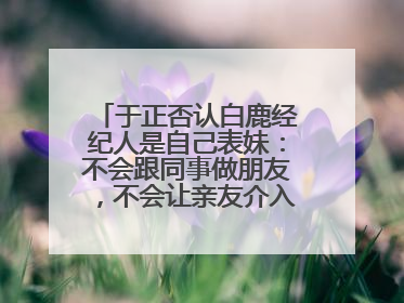 于正否认白鹿经纪人是自己表妹：不会跟同事做朋友，不会让亲友介入到我的工作