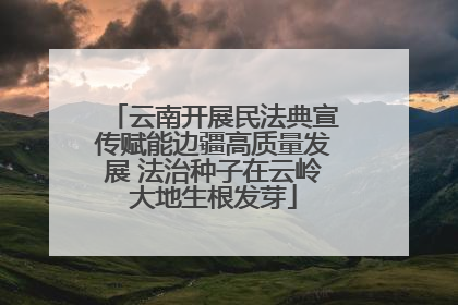 云南开展民法典宣传赋能边疆高质量发展 法治种子在云岭大地生根发芽