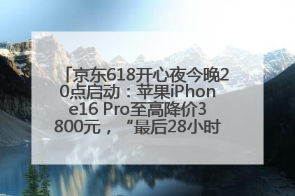 京东618开心夜今晚20点启动：苹果iPhone16 Pro至高降价3800元，“最后28小时”推出十二大补贴