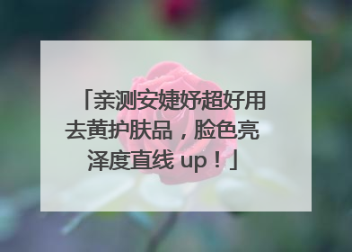 亲测安婕妤超好用去黄护肤品，脸色亮泽度直线 up！