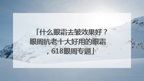 什么眼霜去皱效果好？眼周抗老十大好用的眼霜，618眼周专题