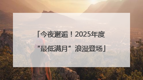 今夜邂逅！2025年度“最低满月”浪漫登场