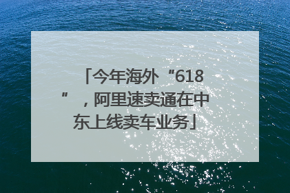 今年海外“618”，阿里速卖通在中东上线卖车业务