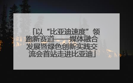 以“比亚迪速度”领跑新赛道——媒体融合发展暨绿色创新实践交流会首站走进比亚迪
