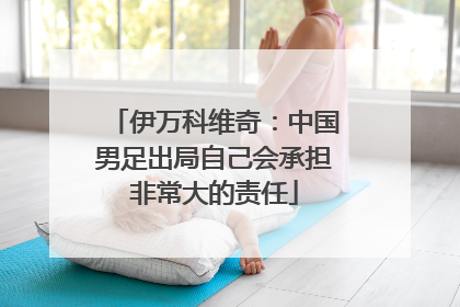 伊万科维奇：中国男足出局自己会承担非常大的责任