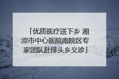 优质医疗送下乡 湘潭市中心医院南院区专家团队赴排头乡义诊