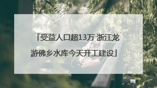 受益人口超13万 浙江龙游佛乡水库今天开工建设