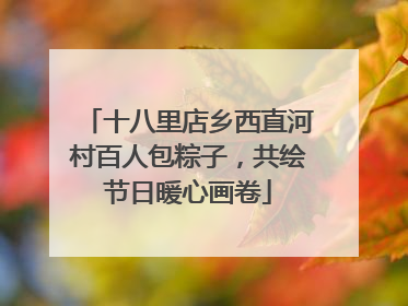 十八里店乡西直河村百人包粽子，共绘节日暖心画卷