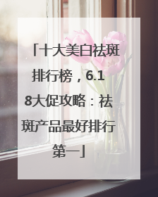 十大美白祛斑排行榜，6.18大促攻略：祛斑产品最好排行第一