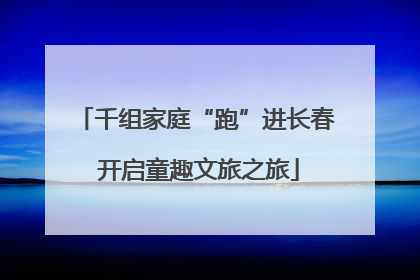 千组家庭“跑”进长春 开启童趣文旅之旅
