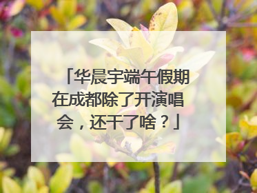 华晨宇端午假期在成都除了开演唱会，还干了啥？