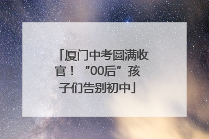 厦门中考圆满收官！“00后”孩子们告别初中