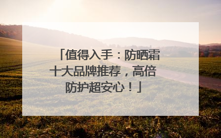 值得入手：防晒霜十大品牌推荐，高倍防护超安心！