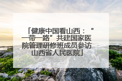 健康中国看山西：“一带一路”共建国家医院管理研修班成员参访山西省人民医院
