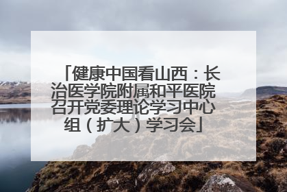 健康中国看山西：长治医学院附属和平医院召开党委理论学习中心组（扩大）学习会
