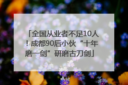 全国从业者不足10人！成都90后小伙“十年磨一剑”研磨古刀剑