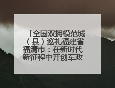 全国双拥模范城（县）巡礼福建省福清市：在新时代新征程中开创军政军民团结新局面