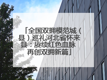 全国双拥模范城（县）巡礼河北省怀来县：赓续红色血脉 再创双拥新篇