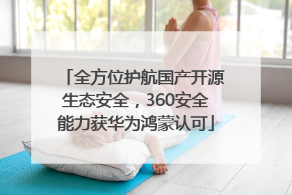 全方位护航国产开源生态安全，360安全能力获华为鸿蒙认可