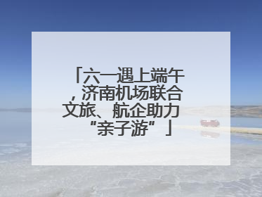 六一遇上端午，济南机场联合文旅、航企助力“亲子游”