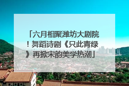 六月相聚潍坊大剧院！舞蹈诗剧《只此青绿》再掀宋韵美学热潮
