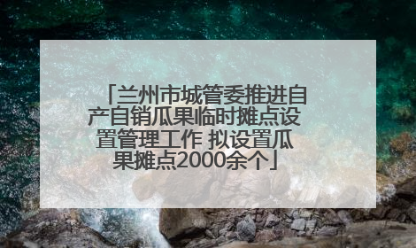 兰州市城管委推进自产自销瓜果临时摊点设置管理工作 拟设置瓜果摊点2000余个