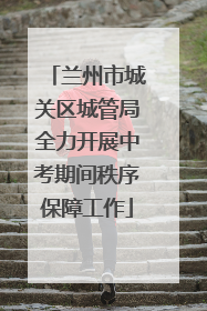 兰州市城关区城管局全力开展中考期间秩序保障工作