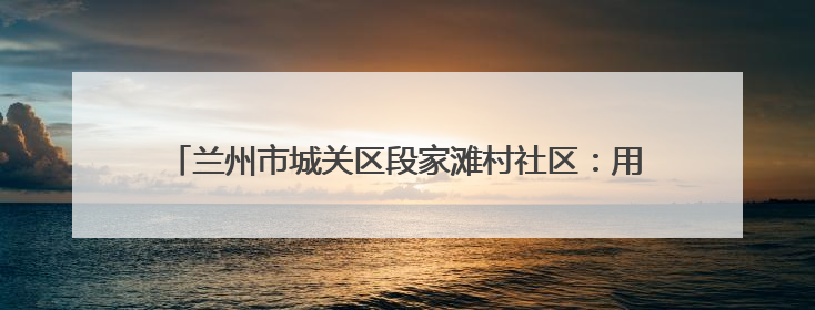 兰州市城关区段家滩村社区：用心用情绘就“幸福家园”新画卷