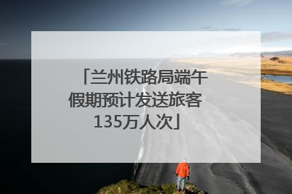 兰州铁路局端午假期预计发送旅客135万人次