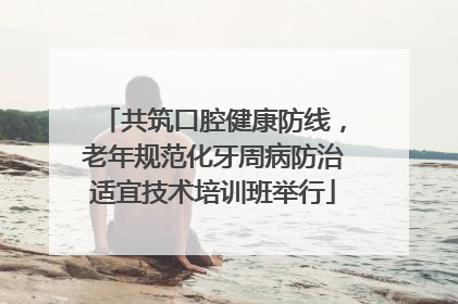 共筑口腔健康防线，老年规范化牙周病防治适宜技术培训班举行