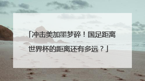 冲击美加墨梦碎！国足距离世界杯的距离还有多远？