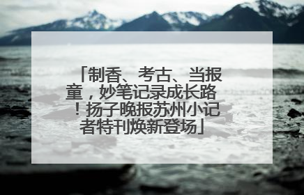 制香、考古、当报童，妙笔记录成长路！扬子晚报苏州小记者特刊焕新登场