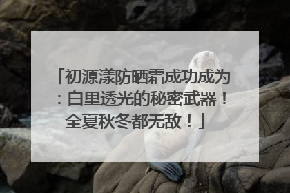 初源漾防晒霜成功成为：白里透光的秘密武器！全夏秋冬都无敌！