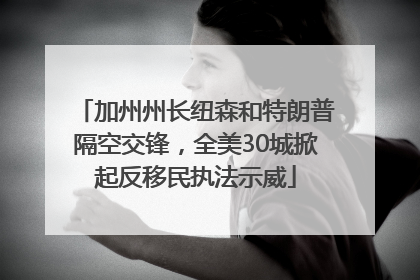 加州州长纽森和特朗普隔空交锋，全美30城掀起反移民执法示威