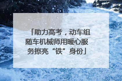 助力高考，动车组随车机械师用暖心服务擦亮“铁”身份