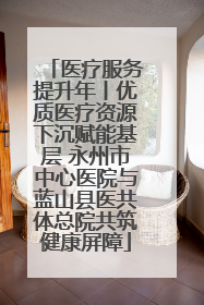 医疗服务提升年丨优质医疗资源下沉赋能基层 永州市中心医院与蓝山县医共体总院共筑健康屏障