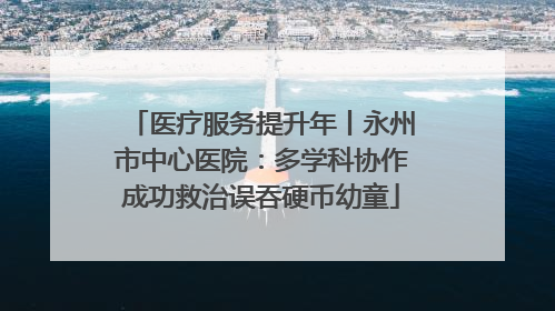 医疗服务提升年丨永州市中心医院：多学科协作成功救治误吞硬币幼童
