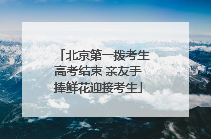 北京第一拨考生高考结束 亲友手捧鲜花迎接考生