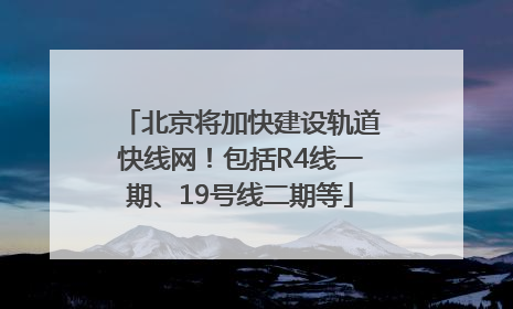 北京将加快建设轨道快线网！包括R4线一期、19号线二期等