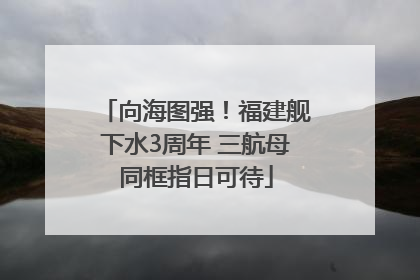 向海图强！福建舰下水3周年 三航母同框指日可待
