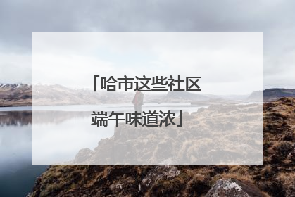 哈市这些社区端午味道浓