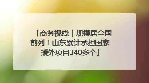 商务视线｜规模居全国前列！山东累计承担国家援外项目340多个