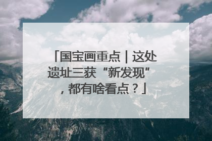 国宝画重点｜这处遗址三获“新发现”，都有啥看点？