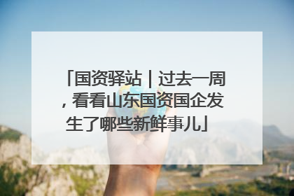 国资驿站｜过去一周，看看山东国资国企发生了哪些新鲜事儿