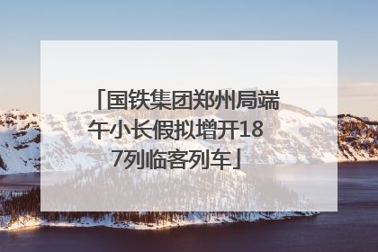 国铁集团郑州局端午小长假拟增开187列临客列车
