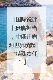 国际锐评丨挺膺担当，中俄并肩对世界负起“特殊责任”