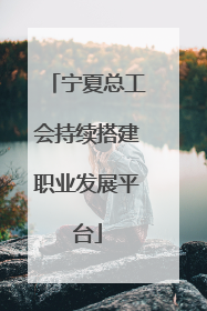 宁夏总工会持续搭建职业发展平台