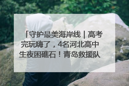 守护最美海岸线｜高考完玩嗨了，4名河北高中生夜困礁石！青岛救援队火速出动救上岸